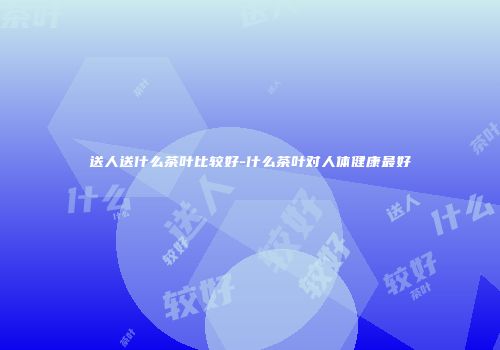 送人送什么茶叶比较好-什么茶叶对人体健康最好