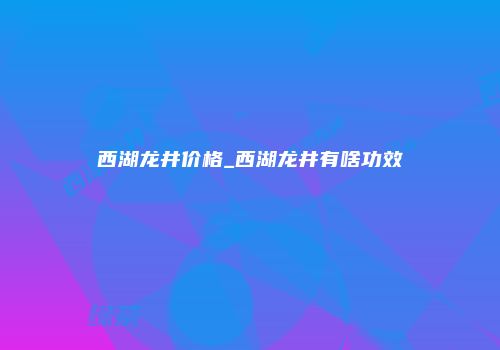 西湖龙井价格_西湖龙井有啥功效