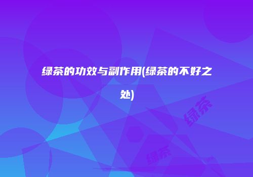绿茶的功效与副作用(绿茶的不好之处)