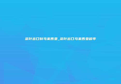茶叶出口到马来西亚_茶叶出口马来西亚税率