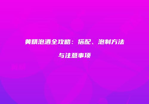 黄精泡酒全攻略：搭配、泡制方法与注意事项