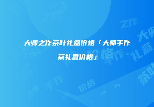 大师之作茶叶礼盒价格「大师手作茶礼盒价格」