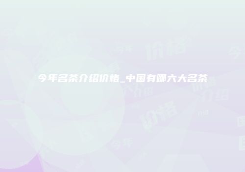 今年名茶介绍价格_中国有哪六大名茶