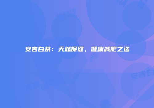 安吉白茶：天然保健，健康减肥之选