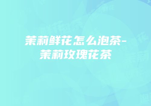 茉莉鲜花怎么泡茶-茉莉玫瑰花茶