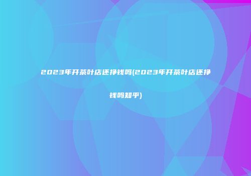 2023年开茶叶店还挣钱吗(2023年开茶叶店还挣钱吗知乎)
