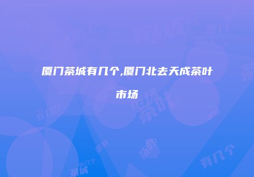 厦门茶城有几个,厦门北去天成茶叶市场
