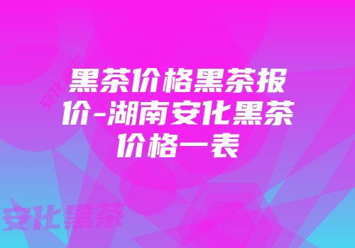 黑茶价格黑茶报价-湖南安化黑茶价格一表