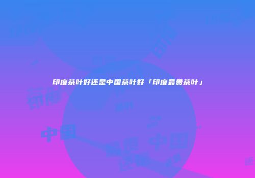 印度茶叶好还是中国茶叶好「印度最贵茶叶」