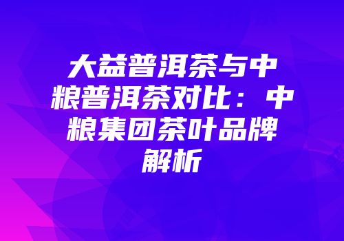大益普洱茶与中粮普洱茶对比：中粮集团茶叶品牌解析