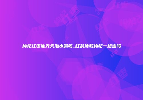 枸杞红枣能天天泡水喝吗_红茶能和枸杞一起泡吗