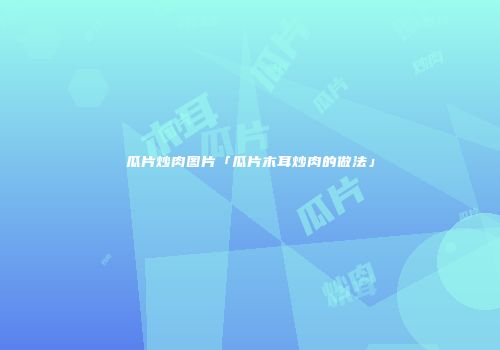 瓜片炒肉图片「瓜片木耳炒肉的做法」