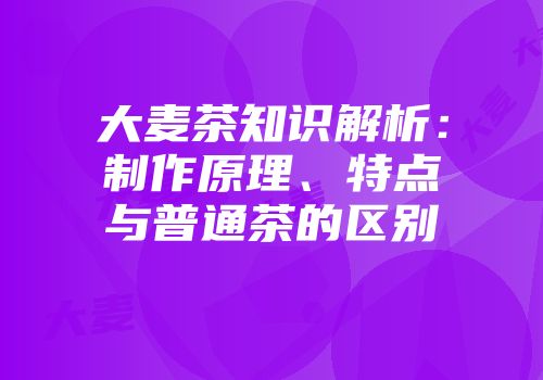 大麦茶知识解析：制作原理、特点与普通茶的区别