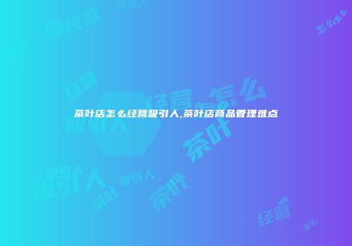 茶叶店怎么经营吸引人,茶叶店商品管理难点