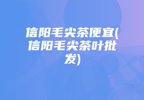 信阳毛尖茶便宜(信阳毛尖茶叶批发)