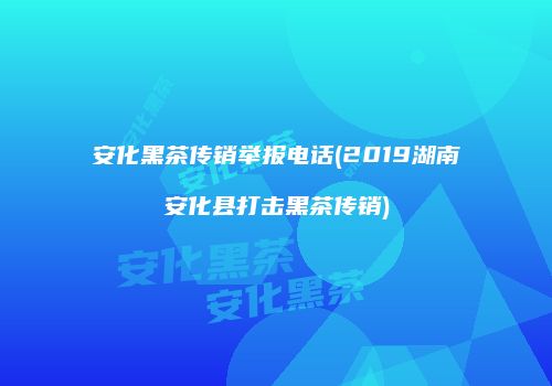 安化黑茶传销举报电话(2019湖南安化县打击黑茶传销)