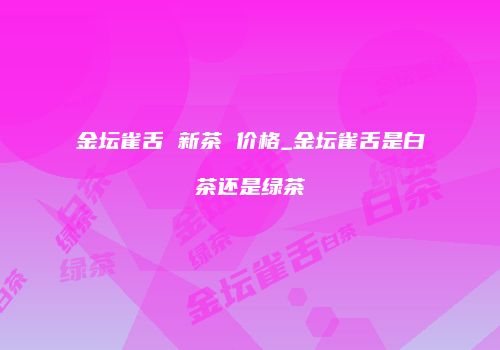 金坛雀舌 新茶 价格_金坛雀舌是白茶还是绿茶