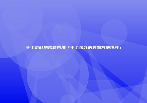 手工茶叶的炒制方法「手工茶叶的炒制方法视频」