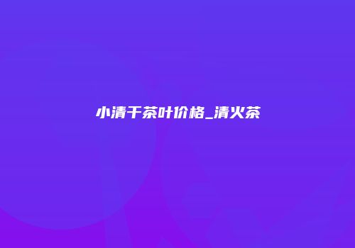 小清干茶叶价格_清火茶