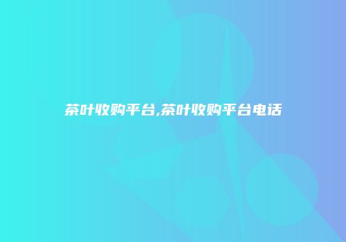 茶叶收购平台,茶叶收购平台电话