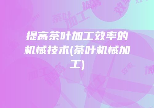 提高茶叶加工效率的机械技术(茶叶机械加工)
