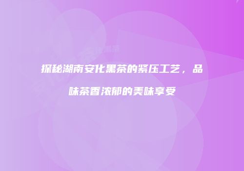 探秘湖南安化黑茶的紧压工艺，品味茶香浓郁的美味享受