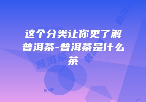 这个分类让你更了解普洱茶-普洱茶是什么茶