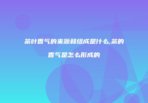 茶叶香气的来源和组成是什么,茶的香气是怎么形成的