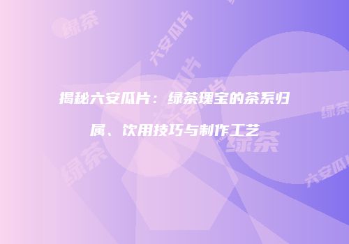 揭秘六安瓜片：绿茶瑰宝的茶系归属、饮用技巧与制作工艺