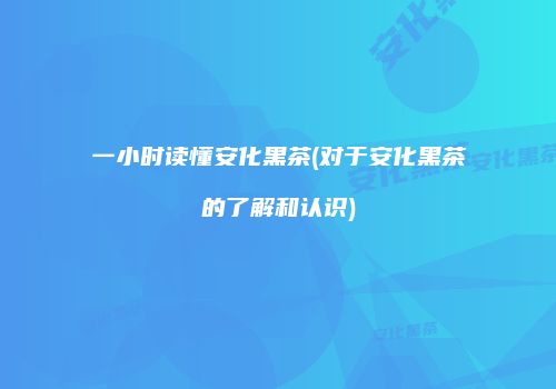 一小时读懂安化黑茶(对于安化黑茶的了解和认识)