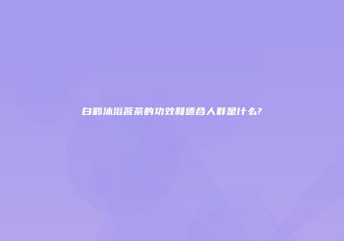 白鹤沐浴茗茶的功效和适合人群是什么?