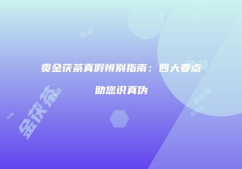 贡金茯茶真假辨别指南：四大要点助您识真伪