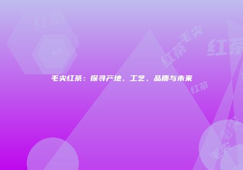 毛尖红茶：探寻产地、工艺、品质与未来