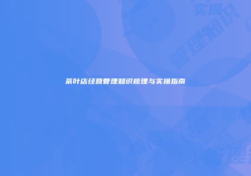 茶叶店经营管理知识梳理与实操指南