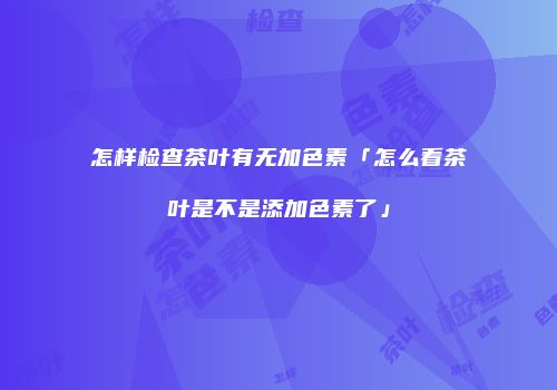 怎样检查茶叶有无加色素「怎么看茶叶是不是添加色素了」