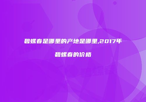 碧螺春是哪里的产地是哪里,2017年碧螺春的价格