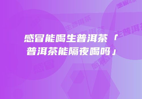 感冒能喝生普洱茶「普洱茶能隔夜喝吗」