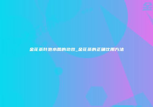 金花茶叶泡水喝的功效_金花茶的正确饮用方法