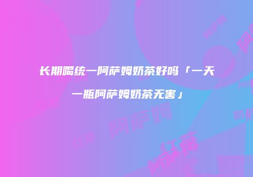 长期喝统一阿萨姆奶茶好吗「一天一瓶阿萨姆奶茶无害」