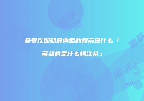最受欢迎和最典型的藏茶是什么「藏茶的是什么档次茶」