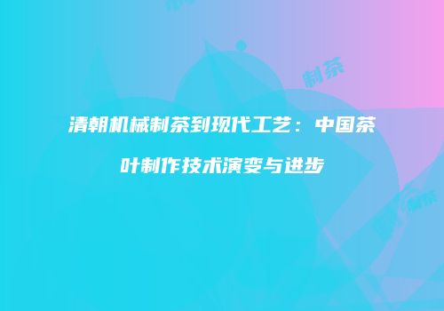 清朝机械制茶到现代工艺：中国茶叶制作技术演变与进步