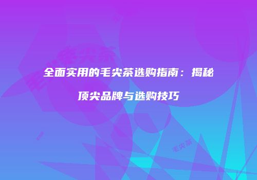 全面实用的毛尖茶选购指南：揭秘顶尖品牌与选购技巧