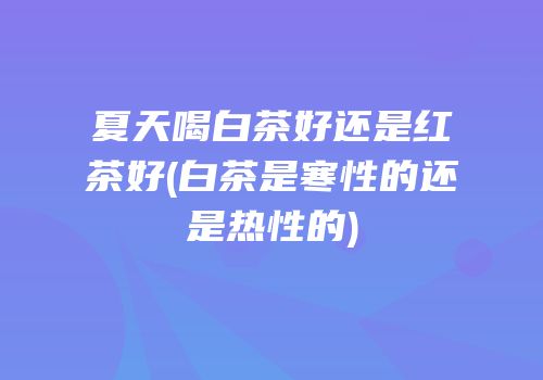 夏天喝白茶好还是红茶好(白茶是寒性的还是热性的)