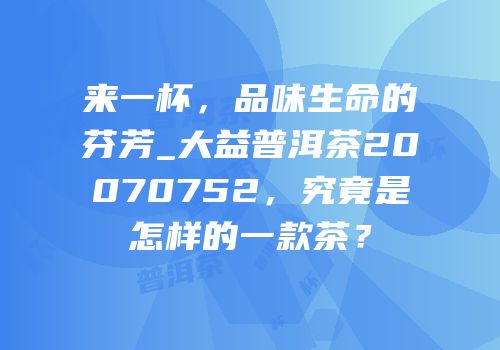 来一杯，品味生命的芬芳_大益普洱茶20070752，究竟是怎样的一款茶？