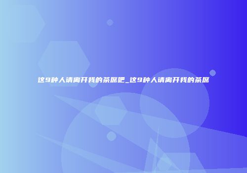 这9种人请离开我的茶席吧_这9种人请离开我的茶席
