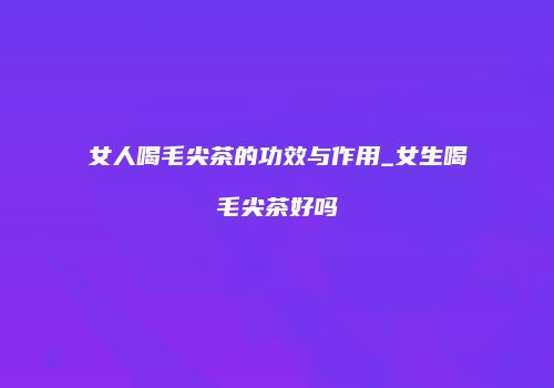 女人喝毛尖茶的功效与作用_女生喝毛尖茶好吗