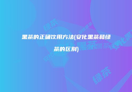 黑茶的正确饮用方法(安化黑茶和绿茶的区别)