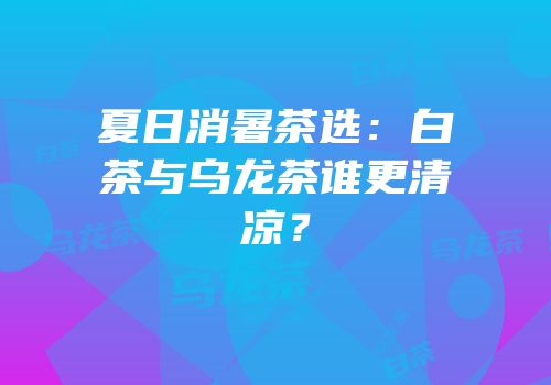 夏日消暑茶选：白茶与乌龙茶谁更清凉？