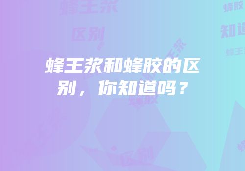 蜂王浆和蜂胶的区别，你知道吗？