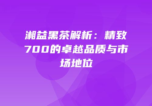 湘益黑茶解析：精致700的卓越品质与市场地位